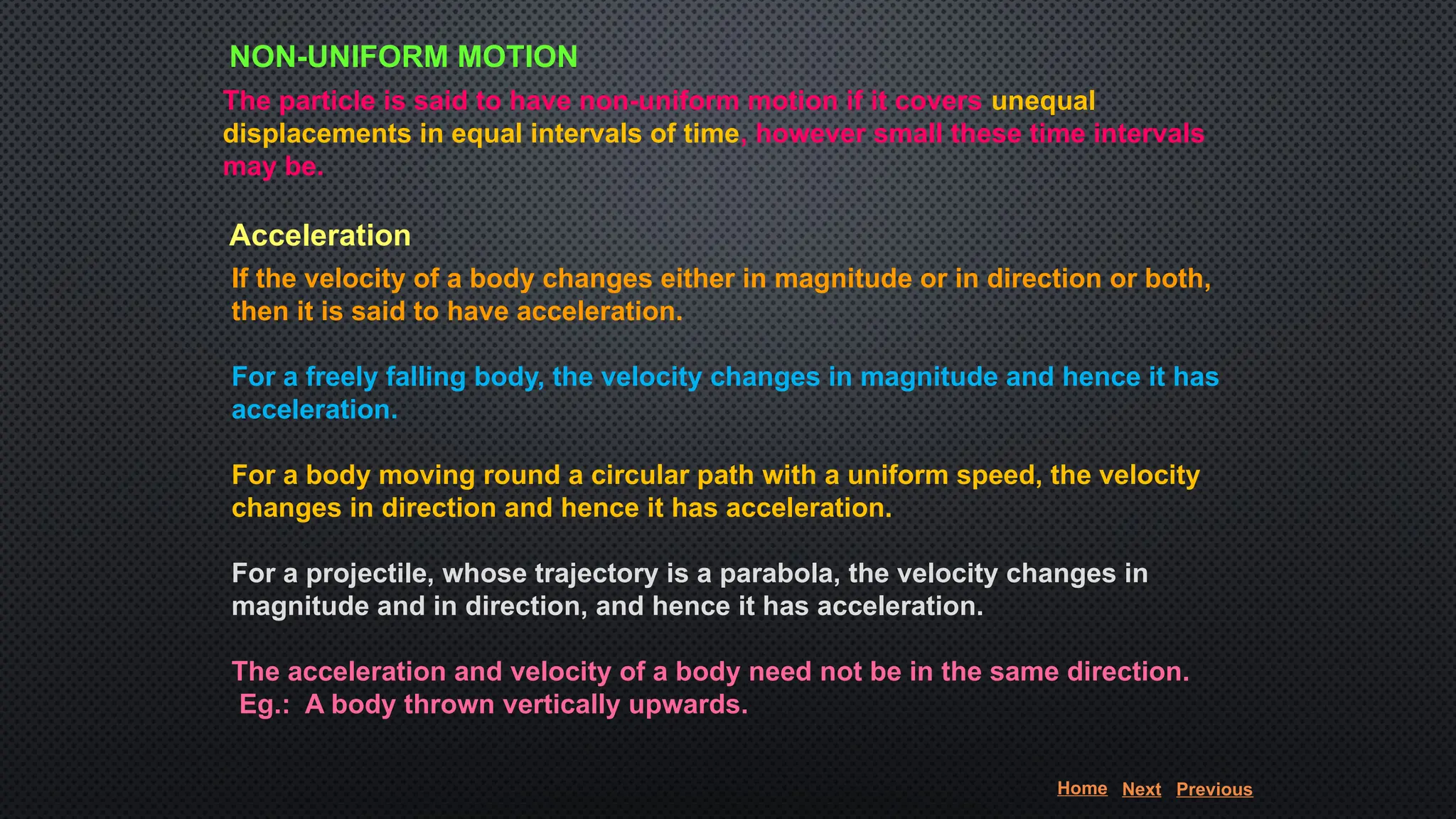NON-UNIFORM MOTION
The particle is said to have non-uniform motion if it covers unequal
displacements in equal intervals of time, however small these time intervals
may be.
Acceleration
If the velocity of a body changes either in magnitude or in direction or both,
then it is said to have acceleration.
For a freely falling body, the velocity changes in magnitude and hence it has
acceleration.
For a body moving round a circular path with a uniform speed, the velocity
changes in direction and hence it has acceleration.
For a projectile, whose trajectory is a parabola, the velocity changes in
magnitude and in direction, and hence it has acceleration.
The acceleration and velocity of a body need not be in the same direction.
Eg.: A body thrown vertically upwards.
Home Next Previous
 