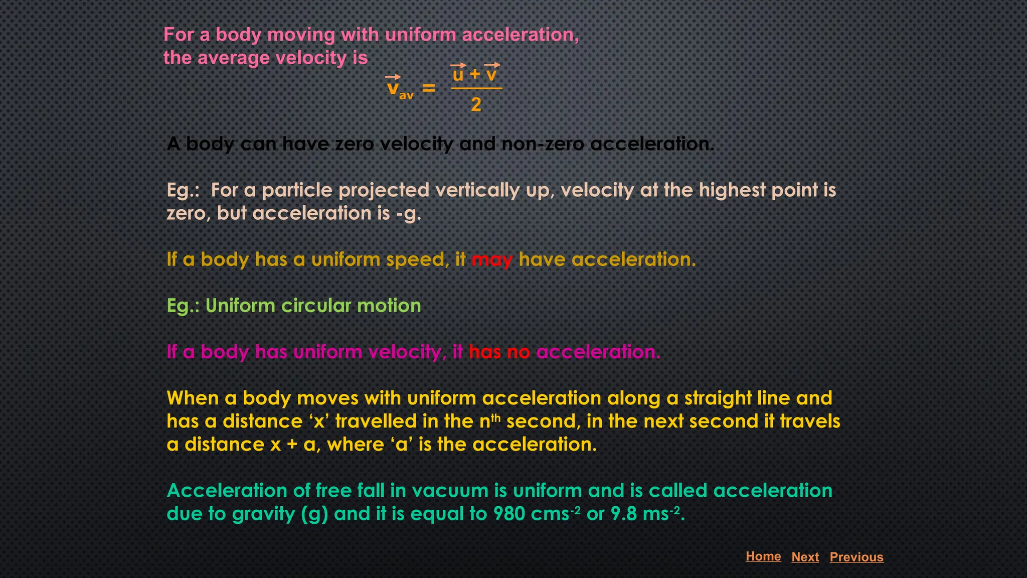For a body moving with uniform acceleration,
the average velocity is
A body can have zero velocity and non-zero acceleration.
Eg.: For a particle projected vertically up, velocity at the highest point is
zero, but acceleration is -g.
If a body has a uniform speed, it may have acceleration.
Eg.: Uniform circular motion
If a body has uniform velocity, it has no acceleration.
When a body moves with uniform acceleration along a straight line and
has a distance ‘x’ travelled in the nth
second, in the next second it travels
a distance x + a, where ‘a’ is the acceleration.
Acceleration of free fall in vacuum is uniform and is called acceleration
due to gravity (g) and it is equal to 980 cms-2
or 9.8 ms-2
.
vav =
u + v
2
Home Next Previous
 