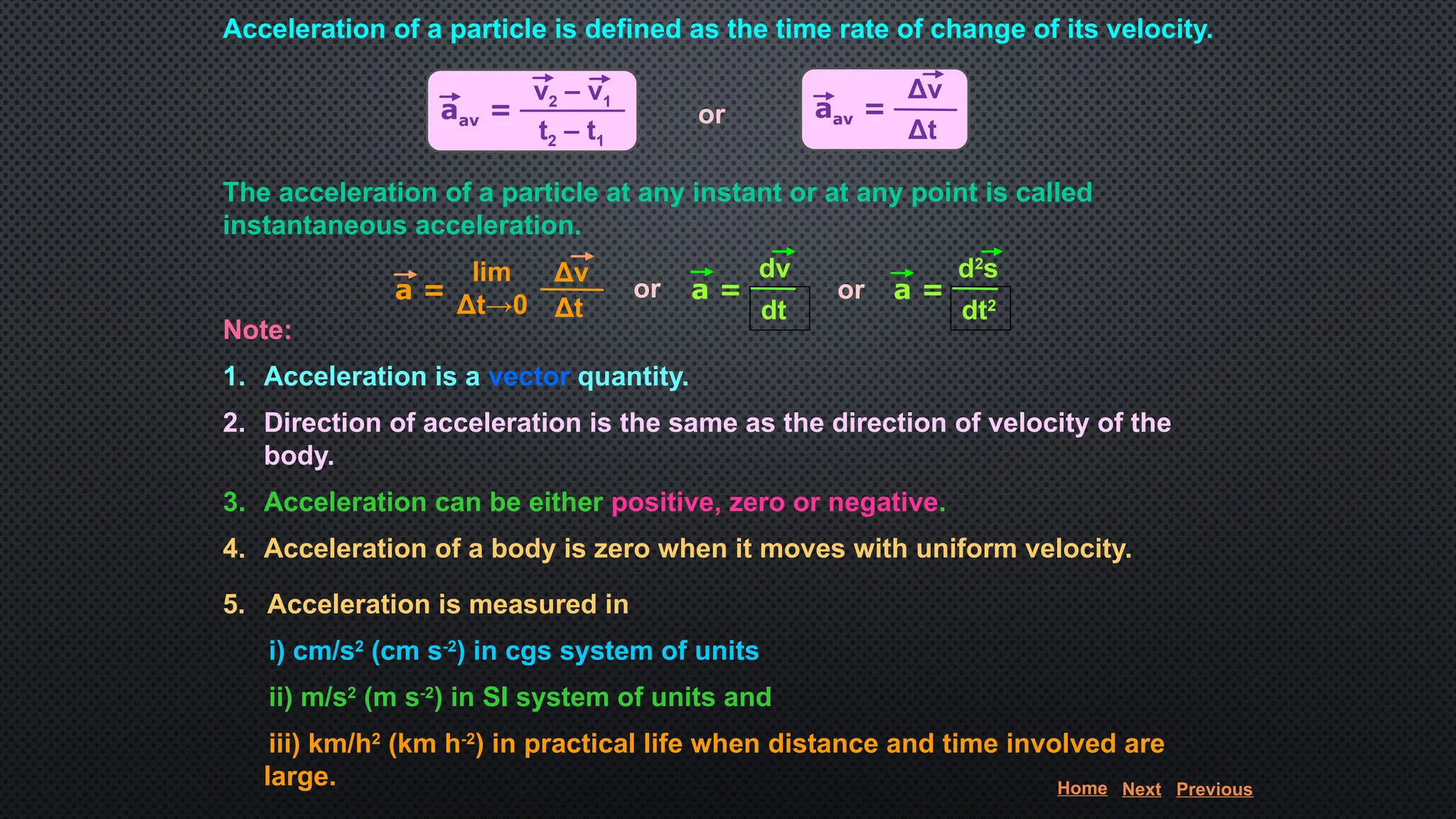 Acceleration of a particle is defined as the time rate of change of its velocity.
or
The acceleration of a particle at any instant or at any point is called
instantaneous acceleration.
or or
Note:
1. Acceleration is a vector quantity.
2. Direction of acceleration is the same as the direction of velocity of the
body.
3. Acceleration can be either positive, zero or negative.
4. Acceleration of a body is zero when it moves with uniform velocity.
5. Acceleration is measured in
i) cm/s2
(cm s-2
) in cgs system of units
ii) m/s2
(m s-2
) in SI system of units and
iii) km/h2
(km h-2
) in practical life when distance and time involved are
large.
aav =
v2 – v1
t2 – t1
aav =
Δv
Δt
a =
Δv
Δt
lim
Δt→0
dv
dt
a =
d2
s
dt2
a =
Home Next Previous
 