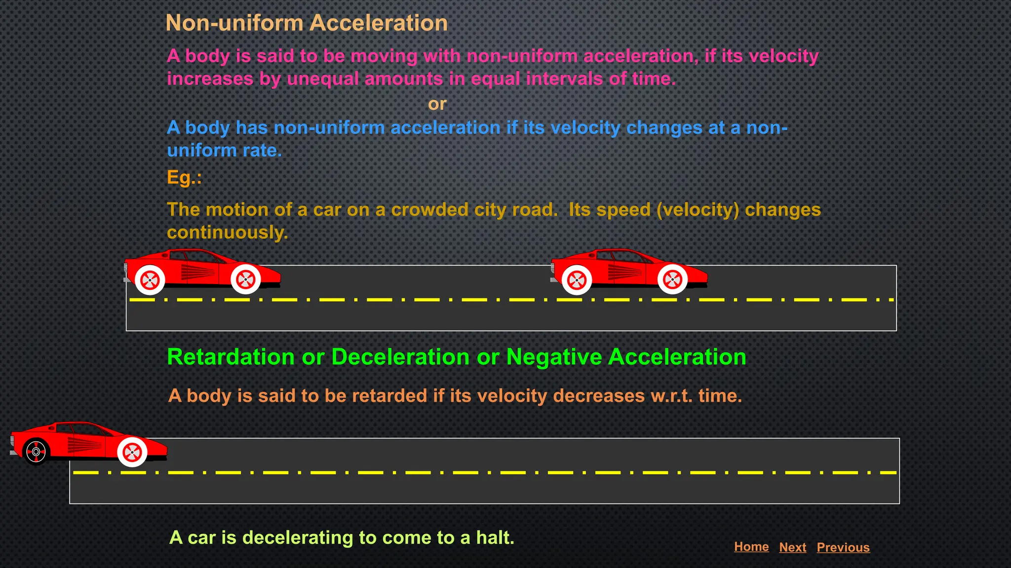 Non-uniform Acceleration
A body is said to be moving with non-uniform acceleration, if its velocity
increases by unequal amounts in equal intervals of time.
A body has non-uniform acceleration if its velocity changes at a non-
uniform rate.
or
Eg.:
The motion of a car on a crowded city road. Its speed (velocity) changes
continuously.
Retardation or Deceleration or Negative Acceleration
A body is said to be retarded if its velocity decreases w.r.t. time.
A car is decelerating to come to a halt. Home Next Previous
 