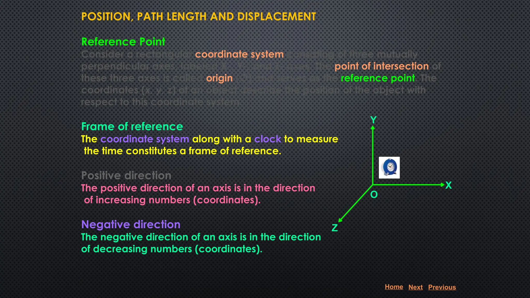 POSITION, PATH LENGTH AND DISPLACEMENT
Reference Point
Consider a rectangular coordinate system consisting of three mutually
perpendicular axes, labeled X-, Y-, and Z- axes. The point of intersection of
these three axes is called origin (O) and serves as the reference point. The
coordinates (x, y, z) of an object describe the position of the object with
respect to this coordinate system.
Frame of reference
The coordinate system along with a clock to measure
the time constitutes a frame of reference.
Positive direction
The positive direction of an axis is in the direction
of increasing numbers (coordinates).
Negative direction
The negative direction of an axis is in the direction
of decreasing numbers (coordinates).
X
Z
Y
O
Home Next Previous
 