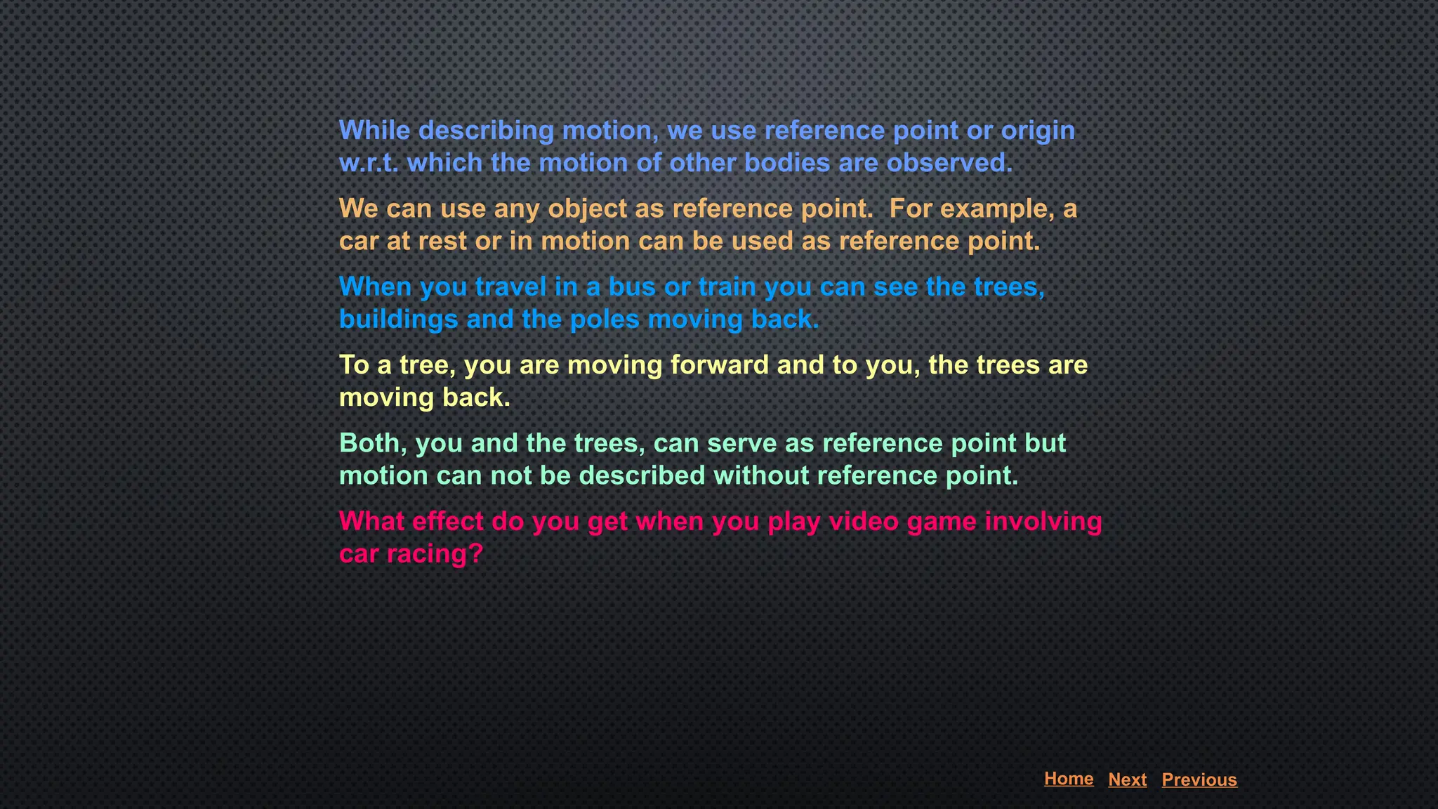 While describing motion, we use reference point or origin
w.r.t. which the motion of other bodies are observed.
We can use any object as reference point. For example, a
car at rest or in motion can be used as reference point.
When you travel in a bus or train you can see the trees,
buildings and the poles moving back.
To a tree, you are moving forward and to you, the trees are
moving back.
Both, you and the trees, can serve as reference point but
motion can not be described without reference point.
What effect do you get when you play video game involving
car racing?
Home Next Previous
 