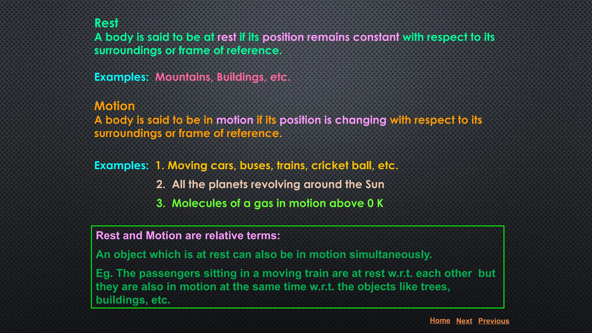 Rest
A body is said to be at rest if its position remains constant with respect to its
surroundings or frame of reference.
Examples: Mountains, Buildings, etc.
Motion
A body is said to be in motion if its position is changing with respect to its
surroundings or frame of reference.
Examples: 1. Moving cars, buses, trains, cricket ball, etc.
2. All the planets revolving around the Sun
3. Molecules of a gas in motion above 0 K
Rest and Motion are relative terms:
An object which is at rest can also be in motion simultaneously.
Eg. The passengers sitting in a moving train are at rest w.r.t. each other but
they are also in motion at the same time w.r.t. the objects like trees,
buildings, etc.
Home Next Previous
 