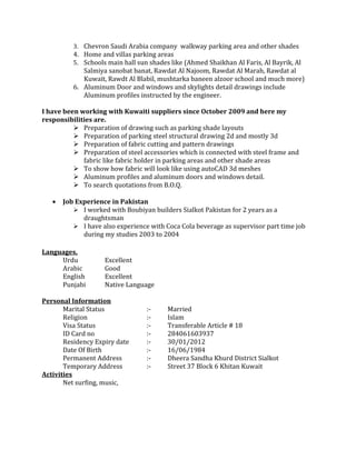 3. Chevron Saudi Arabia company walkway parking area and other shades
          4. Home and villas parking areas
          5. Schools main hall sun shades like (Ahmed Shaikhan Al Faris, Al Bayrik, Al
             Salmiya sanobat banat, Rawdat Al Najoom, Rawdat Al Marah, Rawdat al
             Kuwait, Rawdt Al Blabil, mushtarka baneen alzoor school and much more)
          6. Aluminum Door and windows and skylights detail drawings include
             Aluminum profiles instructed by the engineer.

I have been working with Kuwaiti suppliers since October 2009 and here my
responsibilities are.
           Preparation of drawing such as parking shade layouts
           Preparation of parking steel structural drawing 2d and mostly 3d
           Preparation of fabric cutting and pattern drawings
           Preparation of steel accessories which is connected with steel frame and
             fabric like fabric holder in parking areas and other shade areas
           To show how fabric will look like using autoCAD 3d meshes
           Aluminum profiles and aluminum doors and windows detail.
           To search quotations from B.O.Q.

   •   Job Experience in Pakistan
           I worked with Boubiyan builders Sialkot Pakistan for 2 years as a
             draughtsman
           I have also experience with Coca Cola beverage as supervisor part time job
             during my studies 2003 to 2004

Languages,
     Urdu           Excellent
     Arabic         Good
     English        Excellent
     Punjabi        Native Language

Personal Information
       Marital Status             :-     Married
       Religion                   :-     Islam
       Visa Status                :-     Transferable Article # 18
       ID Card no                 :-     284061603937
       Residency Expiry date      :-     30/01/2012
       Date Of Birth              :-     16/06/1984
       Permanent Address          :-     Dheera Sandha Khurd District Sialkot
       Temporary Address          :-     Street 37 Block 6 Khitan Kuwait
Activities
       Net surfing, music,
 