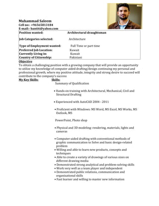 Muhammad Saleem
Cell no:- +96565813184
E-mail:- banti6@yahoo.com
Position wanted:                     Architectural draughtsman

Job Categories selected:              Architecture

Type of Employment wanted:              Full Time or part time
Preferred Job Location:                Kuwait
Currently Living in:                   Kuwait
Country of Citizenship:                Pakistani
Objective
To obtain a challenging position with a growing company that will provide an opportunity
to utilize my knowledge of computer aided drafting/design continuing my personal and
professional growth, where my positive attitude, integrity and strong desire to succeed will
contribute to the company’s success
My Key Skills:           Skills:
                           Summary of Qualification

                           • Hands-on training with Architectural, Mechanical, Civil and
                             Structural Drafting

                           • Experienced with AutoCAD 2004 - 2011

                           • Proficient with Windows: MS Word, MS Excel, MS Works, MS
                            Outlook, MS

                           PowerPoint, Photo shop

                           • Physical and 3D modeling: rendering, materials, lights and
                            cameras

                           • Computer-aided drafting with conventional methods of
                             graphic communication to Solve and basic design-related
                             problem
                           • Willing and able to learn new products, concepts and
                             techniques
                           • Able to create a variety of drawings of various sizes on
                             different drawing media
                           • Demonstrated strong analytical and problem-solving skills
                           • Work very well as a team player and independent
                           • Demonstrated public relations, communication and
                             organizational skills
                           • Fast learner and willing to master new information
 
