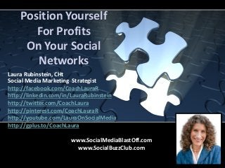 Position Yourself
For Profits
On Your Social
Networks
Laura Rubinstein, CHt
Social Media Marketing Strategist
http://facebook.com/CoachLauraR
http://linkedin.com/in/LauraRubinstein
http://twitter.com/CoachLaura
http://pinterest.com/CoachLauraR
http://youtube.com/LauraOnSocialMedia
http://gplus.to/CoachLaura
www.SocialMediaBlastOff.com
www.SocialBuzzClub.com
 