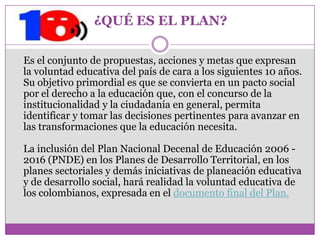 ¿QUÉ ES EL PLAN?

Es el conjunto de propuestas, acciones y metas que expresan
la voluntad educativa del país de cara a los siguientes 10 años.
Su objetivo primordial es que se convierta en un pacto social
por el derecho a la educación que, con el concurso de la
institucionalidad y la ciudadanía en general, permita
identificar y tomar las decisiones pertinentes para avanzar en
las transformaciones que la educación necesita.

La inclusión del Plan Nacional Decenal de Educación 2006 -
2016 (PNDE) en los Planes de Desarrollo Territorial, en los
planes sectoriales y demás iniciativas de planeación educativa
y de desarrollo social, hará realidad la voluntad educativa de
los colombianos, expresada en el documento final del Plan.
 