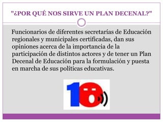 "¿POR QUÉ NOS SIRVE UN PLAN DECENAL?"


Funcionarios de diferentes secretarías de Educación
regionales y municipales certificadas, dan sus
opiniones acerca de la importancia de la
participación de distintos actores y de tener un Plan
Decenal de Educación para la formulación y puesta
en marcha de sus políticas educativas.
 