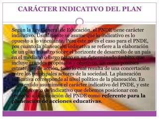 CARÁCTER INDICATIVO DEL PLAN


Según la Ley General de Educación, el PNDE tiene carácter
indicativo. Usualmente se asume que lo indicativo es lo
opuesto a lo vinculante. Pero este no es el caso para el PNDE,
por cuanto la planeación indicativa se refiere a la elaboración
de un plan maestro sobre el horizonte de desarrollo de un país
en el mediano o largo plazo en un determinado ámbito, que
incluye grandes propósitos y objetivos, así como posibles
estrategias de acción, todo lo cual resulta de una concertación
entre los principales actores de la sociedad. La planeación
indicativa corresponde al nivel político de la planeación. En
este sentido asumimos el carácter indicativo del PNDE, y este
es el concepto de indicativo que debemos posicionar con
respecto a la aplicación del PNDE como referente para la
planeación de acciones educativas.
 