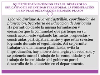¿QUÉ UTILIDAD HA TENIDO PARA EL DESARROLLO
EDUCATIVO DE SU ENTIDAD TERRITORIAL LA FORMULACIÓN
      DE UN PLAN DECENAL O DE MEDIANO PLAZO?


  Libardo Enrique Alvarez Castrillón, coordinador de
 planeación, Secretaría de Educación de Antioquia
 Ha permitido desde la misma formulación y
 ejecución que la comunidad que participó en su
 construcción esté vigilando las metas propuestas -
 construidas participativamente- y que estas se estén
 logrando durante el seguimiento. Así se permite
 trabajar de una manera planificada, evita la
 improvisación, hay ahorro de energía y de recursos, y
 se potencia más el trabajo de las comunidades y el
 trabajo de las entidades del gobierno por el
 desarrollo de la educación en el departamento.
 