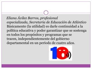 Eliana Ávilez Barros, profesional
especializada, Secretaria de Educación de Atlántico
Básicamente (la utilidad) es darle continuidad a la
política educativa y poder garantizar que se sostenga
en todos los propósitos y programas que se
tracen, independientemente del gobierno
departamental en un período de cuatro años.
 