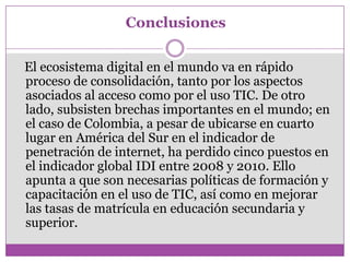Conclusiones


El ecosistema digital en el mundo va en rápido
proceso de consolidación, tanto por los aspectos
asociados al acceso como por el uso TIC. De otro
lado, subsisten brechas importantes en el mundo; en
el caso de Colombia, a pesar de ubicarse en cuarto
lugar en América del Sur en el indicador de
penetración de internet, ha perdido cinco puestos en
el indicador global IDI entre 2008 y 2010. Ello
apunta a que son necesarias políticas de formación y
capacitación en el uso de TIC, así como en mejorar
las tasas de matrícula en educación secundaria y
superior.
 