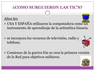 ¿COMO SURGUIERON LAS TIC’S?

Años 60:
 USA Y ESPAÑA utilizaron la computadora como un
  instrumento de aprendizaje de la aritmética binaria.

 se incorpora los recursos de televisión, radio y
 teléfono.

 Comienzo de la guerra fría se crea la primera versión
 de la Red para objetivos militares.
 