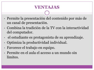 VENTAJAS

•   Permite la presentación del contenido por más de
    un canal de presentación.
•   Combina la tradición de la TV con la interactividad
    del computador.
•    el estudiante es protagonista de su aprendizaje.
•   Optimiza la productividad individual.
•   Favorece el trabajo en equipo.
•   Permite en el aula el acceso a un mundo sin
    límites.
 