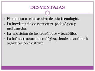 DESVENTAJAS

•   El mal uso o uso excesivo de esta tecnología.
•   La inexistencia de estructura pedagógica y
    multimedia.
•   La aparición de los tecnófodos y tecnófilos.
•   La infraestructura tecnológica, tiende a cambiar la
    organización existente.
 