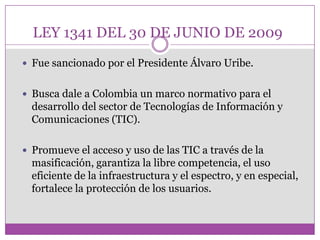 LEY 1341 DEL 30 DE JUNIO DE 2009
 Fue sancionado por el Presidente Álvaro Uribe.


 Busca dale a Colombia un marco normativo para el
  desarrollo del sector de Tecnologías de Información y
  Comunicaciones (TIC).

 Promueve el acceso y uso de las TIC a través de la
  masificación, garantiza la libre competencia, el uso
  eficiente de la infraestructura y el espectro, y en especial,
  fortalece la protección de los usuarios.
 