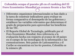 Colombia ocupa el puesto 58 en el ranking del El
Foro Económico Mundial en avance frente a las TIC

  Diferentes organismos internacionales se han dado a
   la tarea de construir indicadores para evaluar en
   forma comparativa el desempeño de los gobiernos y
   establecer las variables relevantes que determinan el
   grado de preparación para aprovechar los beneficios
   de las TIC.
  El Reporte Global de Tecnología, publicado por el
   Foro Económico Mundial, hizo referencia a la
   evaluación hecha con respecto al avance de 18 paises
   en el campo de las tecnologías de la información y las
   comunicaciones. Seis paises de Lationamérica y el
   Caribe se encuentran en los 60 puestos, Colombia es
   la número 58.
 