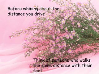Before whining about the
distance you drive
Think of someone who walks
the same distance with their
feet
 