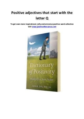 Positive adjectives that start with the 
letter Q 
To get even more inspirational, jolly and extensive positive word collection 
visit www.positivethesaurus.com 
 