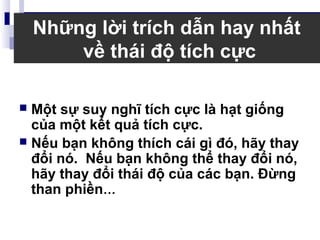 Những lời trích dẫn hay nhất
về thái độ tích cực
 Một sự suy nghĩ tích cực là hạt giống
của một kết quả tích cực.
 Nếu bạn không thích cái gì đó, hãy thay
đổi nó. Nếu bạn không thể thay đổi nó,
hãy thay đổi thái độ của các bạn. Đừng
than phiền…
 