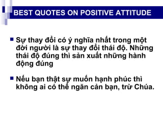 BEST QUOTES ON POSITIVE ATTITUDE
 Sự thay đổi có ý nghĩa nhất trong một
đời người là sự thay đổi thái độ. Những
thái độ đúng thì sản xuất những hành
động đúng
 Nếu bạn thật sự muốn hạnh phúc thì
không ai có thể ngăn cản bạn, trừ Chúa.
 