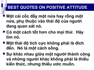 BEST QUOTES ON POSITIVE ATTITUDE
 Một cái cốc đầy một nửa hay rỗng một
nửa, phụ thuộc vào thái độ của người
đang quan sát nó.
 Có một cách tốt hơn cho mọi thứ. Hãy
tìm nó.
 Một thái độ tích cực không phải là đích
đến. Nó là một cách sống.
 Sự khác nhau giữa một người thành công
và những người khác không phải là thiếu
kiến thức, nhưng thiếu ước muốn.
 