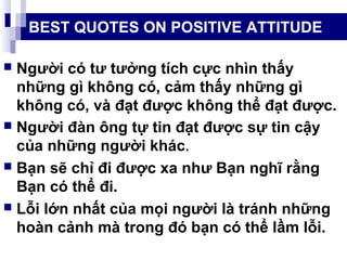 BEST QUOTES ON POSITIVE ATTITUDE
 Người có tư tưởng tích cực nhìn thấy
những gì không có, cảm thấy những gì
không có, và đạt được không thể đạt được.
 Người đàn ông tự tin đạt được sự tin cậy
của những người khác.
 Bạn sẽ chỉ đi được xa như Bạn nghĩ rằng
Bạn có thể đi.
 Lỗi lớn nhất của mọi người là tránh những
hoàn cảnh mà trong đó bạn có thể lầm lỗi.
 