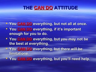 THETHE CAN DOCAN DO ATTITUDEATTITUDE
 YouYou CAN DOCAN DO everything, but not all at once.everything, but not all at once.
 YouYou CAN DOCAN DO everything, if it’s importanteverything, if it’s important
enough for you to do.enough for you to do.
 YouYou CAN DOCAN DO everything, but you may not beeverything, but you may not be
the best at everything.the best at everything.
 YouYou CAN DOCAN DO everything, but there will beeverything, but there will be
limitations.limitations.
 YouYou CAN DOCAN DO everything, but you’ll need help.everything, but you’ll need help.
 