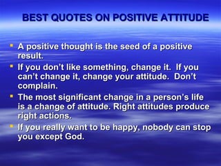 BEST QUOTES ON POSITIVE ATTITUDEBEST QUOTES ON POSITIVE ATTITUDE
 A positive thought is the seed of a positiveA positive thought is the seed of a positive
result.result.
 If you don’t like something, change it. If youIf you don’t like something, change it. If you
can’t change it, change your attitude. Don’tcan’t change it, change your attitude. Don’t
complain.complain.
 The most significant change in a person’s lifeThe most significant change in a person’s life
is a change of attitude. Right attitudes produceis a change of attitude. Right attitudes produce
right actions.right actions.
 If you really want to be happy, nobody can stopIf you really want to be happy, nobody can stop
you except God.you except God.
 