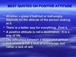 BEST QUOTES ON POSITIVE ATTITUDEBEST QUOTES ON POSITIVE ATTITUDE
 Whether a glass if half-full or half-empty,Whether a glass if half-full or half-empty,
depends on the attitude of the person lookingdepends on the attitude of the person looking
at it.at it.
 There is a better way for everything. Find it.There is a better way for everything. Find it.
 A positive attitude is not a destination. It is aA positive attitude is not a destination. It is a
way of life.way of life.
 The difference between a successful personThe difference between a successful person
and others is not a lack of knowledge, butand others is not a lack of knowledge, but
rather a lack of will.rather a lack of will.
 