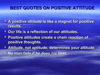 BEST QUOTES ON POSITIVE ATTITUDEBEST QUOTES ON POSITIVE ATTITUDE
 A positive attitude is like a magnet for positiveA positive attitude is like a magnet for positive
results.results.
 Our life is a reflection of our attitudes.Our life is a reflection of our attitudes.
 Positive attitudes create a chain reaction ofPositive attitudes create a chain reaction of
positive thoughts.positive thoughts.
 Attitude, not aptitude, determines your altitude.Attitude, not aptitude, determines your altitude.
 No man fails if he does his best.No man fails if he does his best.
 