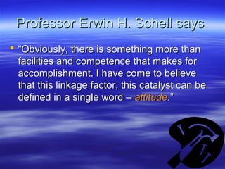 Professor Erwin H. Schell saysProfessor Erwin H. Schell says
 ““Obviously, there is something more thanObviously, there is something more than
facilities and competence that makes forfacilities and competence that makes for
accomplishment. I have come to believeaccomplishment. I have come to believe
that this linkage factor, this catalyst can bethat this linkage factor, this catalyst can be
defined in a single word –defined in a single word – attitudeattitude.”.”
 