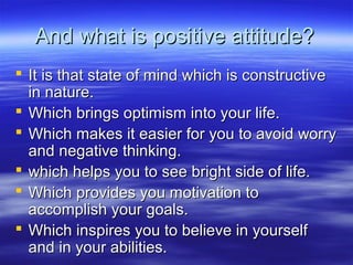 And what is positive attitude?And what is positive attitude?
 It is that state of mind which is constructiveIt is that state of mind which is constructive
in nature.in nature.
 Which brings optimism into your life.Which brings optimism into your life.
 Which makes it easier for you to avoid worryWhich makes it easier for you to avoid worry
and negative thinking.and negative thinking.
 which helps you to see bright side of life.which helps you to see bright side of life.
 Which provides you motivation toWhich provides you motivation to
accomplish your goals.accomplish your goals.
 Which inspires you to believe in yourselfWhich inspires you to believe in yourself
and in your abilities.and in your abilities.
 