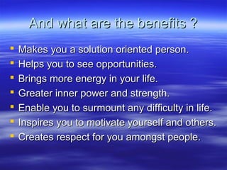 And what are the benefits ?And what are the benefits ?
 Makes you a solution oriented person.Makes you a solution oriented person.
 Helps you to see opportunities.Helps you to see opportunities.
 Brings more energy in your life.Brings more energy in your life.
 Greater inner power and strength.Greater inner power and strength.
 Enable you to surmount any difficulty in life.Enable you to surmount any difficulty in life.
 Inspires you to motivate yourself and others.Inspires you to motivate yourself and others.
 Creates respect for you amongst people.Creates respect for you amongst people.
 