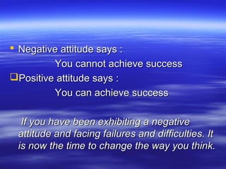  Negative attitude says :Negative attitude says :
You cannot achieve successYou cannot achieve success
Positive attitude says :Positive attitude says :
You can achieve successYou can achieve success
If you have been exhibiting a negativeIf you have been exhibiting a negative
attitude and facing failures and difficulties. Itattitude and facing failures and difficulties. It
is now the time to change the way you think.is now the time to change the way you think.
 