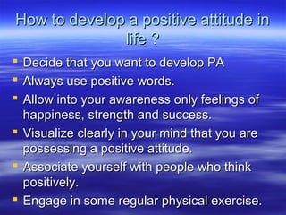 How to develop a positive attitude inHow to develop a positive attitude in
life ?life ?
 Decide that you want to develop PADecide that you want to develop PA
 Always use positive words.Always use positive words.
 Allow into your awareness only feelings ofAllow into your awareness only feelings of
happiness, strength and success.happiness, strength and success.
 Visualize clearly in your mind that you areVisualize clearly in your mind that you are
possessing a positive attitude.possessing a positive attitude.
 Associate yourself with people who thinkAssociate yourself with people who think
positively.positively.
 Engage in some regular physical exercise.Engage in some regular physical exercise.
 