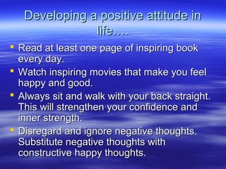 Developing a positive attitude inDeveloping a positive attitude in
life….life….
 Read at least one page of inspiring bookRead at least one page of inspiring book
every day.every day.
 Watch inspiring movies that make you feelWatch inspiring movies that make you feel
happy and good.happy and good.
 Always sit and walk with your back straight.Always sit and walk with your back straight.
This will strengthen your confidence andThis will strengthen your confidence and
inner strength.inner strength.
 Disregard and ignore negative thoughts.Disregard and ignore negative thoughts.
Substitute negative thoughts withSubstitute negative thoughts with
constructive happy thoughts.constructive happy thoughts.
 