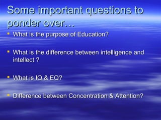 Some important questions toSome important questions to
ponder over…ponder over…
 What is the purpose of Education?What is the purpose of Education?
 What is the difference between intelligence andWhat is the difference between intelligence and
intellect ?intellect ?
 What is IQ & EQ?What is IQ & EQ?
 Difference between Concentration & Attention?Difference between Concentration & Attention?
 
