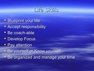 Life SkillsLife Skills
 Blueprint your lifeBlueprint your life
 Accept responsibilityAccept responsibility
 Be coach-ableBe coach-able
 Develop FocusDevelop Focus
 Pay attentionPay attention
 Be yourself or Know yourselfBe yourself or Know yourself
 Be organized and manage your timeBe organized and manage your time
 