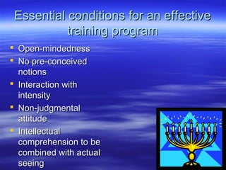 Essential conditions for an effectiveEssential conditions for an effective
training programtraining program
 Open-mindednessOpen-mindedness
 No pre-conceivedNo pre-conceived
notionsnotions
 Interaction withInteraction with
intensityintensity
 Non-judgmentalNon-judgmental
attitudeattitude
 IntellectualIntellectual
comprehension to becomprehension to be
combined with actualcombined with actual
seeingseeing
 
