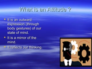 What is an Attitude ?What is an Attitude ?
 It is an outwardIt is an outward
expression (throughexpression (through
body gestures) of ourbody gestures) of our
state of mind.state of mind.
 It is a mirror of theIt is a mirror of the
mind.mind.
 It reflects our thinking.It reflects our thinking.
 
