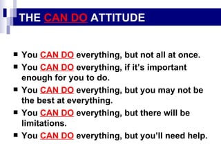 THE  CAN DO  ATTITUDE You  CAN DO  everything, but not all at once. You  CAN DO  everything, if it’s important enough for you to do. You  CAN DO  everything, but you may not be the best at everything. You  CAN DO  everything, but there will be limitations. You  CAN DO  everything, but you’ll need help. 