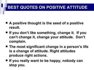 BEST QUOTES ON POSITIVE ATTITUDE A positive thought is the seed of a positive result. If you don’t like something, change it.  If you can’t change it, change your attitude.  Don’t complain. The most significant change in a person’s life is a change of attitude. Right attitudes produce right actions. If you really want to be happy, nobody can stop you. 