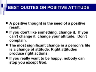 BEST QUOTES ON POSITIVE ATTITUDE A positive thought is the seed of a positive result. If you don’t like something, change it.  If you can’t change it, change your attitude.  Don’t complain. The most significant change in a person’s life is a change of attitude. Right attitudes produce right actions. If you really want to be happy, nobody can stop you except God. 