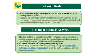 Set Your Goals
 Your dreams and personal goals can act as a positive pivot in
your sphere of work.
 Once you are able to specifically visualize what exactly you want out of
your career, even the most frustrating customer call will seem fruitful, and
important towards getting you nearer to your goal.
Use Right Methods At Work
 The right method of work at your contact center can help you maintain a
positive attitude effectively. using the right software, would ensure taking
the right decisions and thereby reduce chances of errors.
 So, make sure the software you use are updated.
 Before doing so, it is advisable that you carry out a proper call center
software solutions comparison to get the best one you need for your
business processes.
 