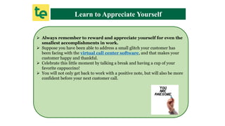 Learn to Appreciate Yourself
 Always remember to reward and appreciate yourself for even the
smallest accomplishments in work.
 Suppose you have been able to address a small glitch your customer has
been facing with the virtual call center software, and that makes your
customer happy and thankful.
 Celebrate this little moment by talking a break and having a cup of your
favorite cappuccino!
 You will not only get back to work with a positive note, but will also be more
confident before your next customer call.
 
