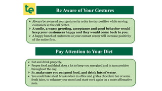 Be Aware of Your Gestures
 Always be aware of your gestures in order to stay positive while serving
customers at the call center.
 A smile, a warm greeting, acceptance and good behavior would
keep your customers happy and they would come back to you.
 A happy bunch of customers at your contact center will increase positivity
of the entire firm.
Pay Attention to Your Diet
 Eat and drink properly.
 Proper food and drink does a lot to keep you energized and in turn positive
throughout the day.
 So, make sure you eat good food, and drink lots of water.
 You could take short breaks when in office and grab a chocolate bar or some
fresh juice, to enhance your mood and start work again on a more affirmative
note.
 