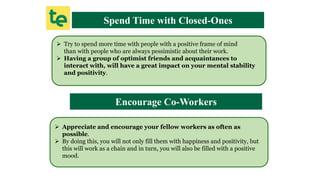 Spend Time with Closed-Ones
 Try to spend more time with people with a positive frame of mind
than with people who are always pessimistic about their work.
 Having a group of optimist friends and acquaintances to
interact with, will have a great impact on your mental stability
and positivity.
Encourage Co-Workers
 Appreciate and encourage your fellow workers as often as
possible.
 By doing this, you will not only fill them with happiness and positivity, but
this will work as a chain and in turn, you will also be filled with a positive
mood.
 