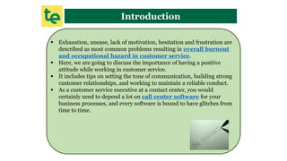 Introduction
 Exhaustion, unease, lack of motivation, hesitation and frustration are
described as most common problems resulting in overall burnout
and occupational hazard in customer service.
 Here, we are going to discuss the importance of having a positive
attitude while working in customer service.
 It includes tips on setting the tone of communication, building strong
customer relationships, and working to maintain a reliable conduct.
 As a customer service executive at a contact center, you would
certainly need to depend a lot on call center software for your
business processes, and every software is bound to have glitches from
time to time.
 