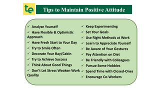 Tips to Maintain Positive Attitude
 Analyze Yourself
 Have Flexible & Optimistic
Approach
 Have Fresh Start to Your Day
 Try to Smile Often
 Decorate Your Bay/Cabin
 Try to Achieve Success
 Think About Good Things
 Don’t Let Stress Weaken Work
Quality
 Keep Experimenting
 Set Your Goals
 Use Right Methods at Work
 Learn to Appreciate Yourself
 Be Aware of Your Gestures
 Pay Attention on Diet
 Be Friendly with Colleagues
 Pursue Some Hobbies
 Spend Time with Closed-Ones
 Encourage Co-Workers
 